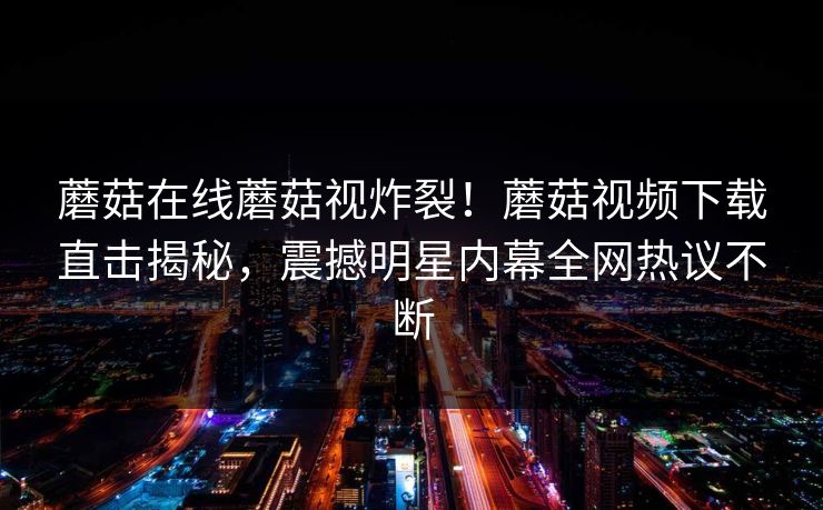 蘑菇在线蘑菇视炸裂！蘑菇视频下载直击揭秘，震撼明星内幕全网热议不断