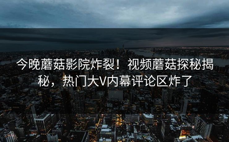 今晚蘑菇影院炸裂！视频蘑菇探秘揭秘，热门大V内幕评论区炸了
