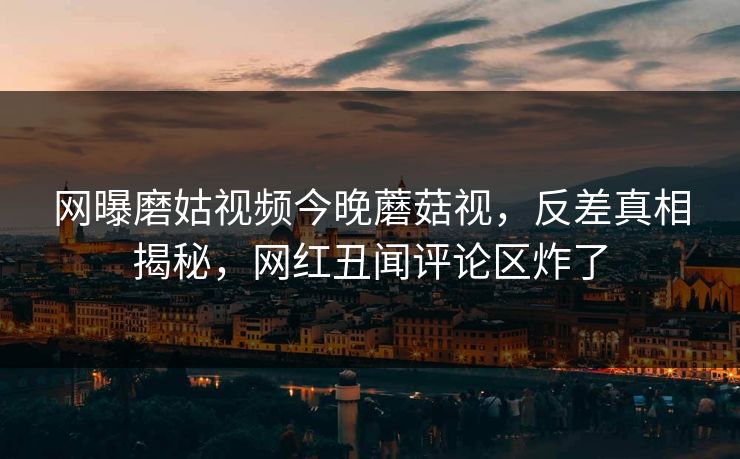 网曝磨姑视频今晚蘑菇视，反差真相揭秘，网红丑闻评论区炸了