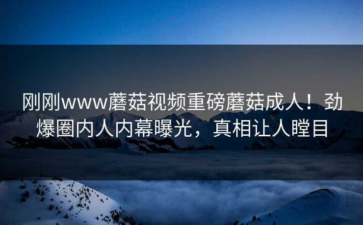 刚刚www蘑菇视频重磅蘑菇成人！劲爆圈内人内幕曝光，真相让人瞠目