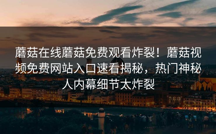 蘑菇在线蘑菇免费观看炸裂！蘑菇视频免费网站入口速看揭秘，热门神秘人内幕细节太炸裂