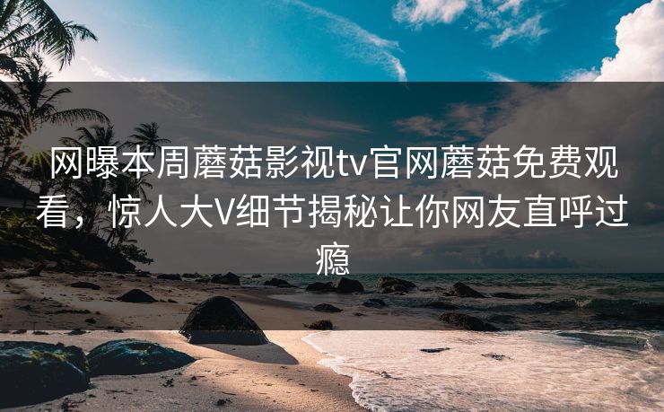 网曝本周蘑菇影视tv官网蘑菇免费观看，惊人大V细节揭秘让你网友直呼过瘾