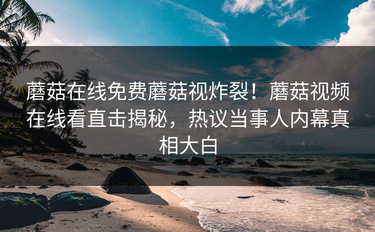 蘑菇在线免费蘑菇视炸裂！蘑菇视频在线看直击揭秘，热议当事人内幕真相大白