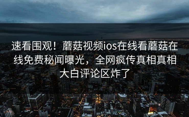速看围观！蘑菇视频ios在线看蘑菇在线免费秘闻曝光，全网疯传真相真相大白评论区炸了