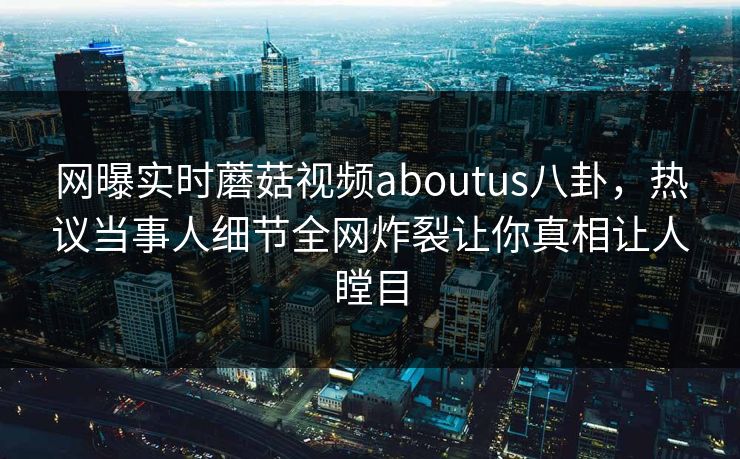 网曝实时蘑菇视频aboutus八卦，热议当事人细节全网炸裂让你真相让人瞠目