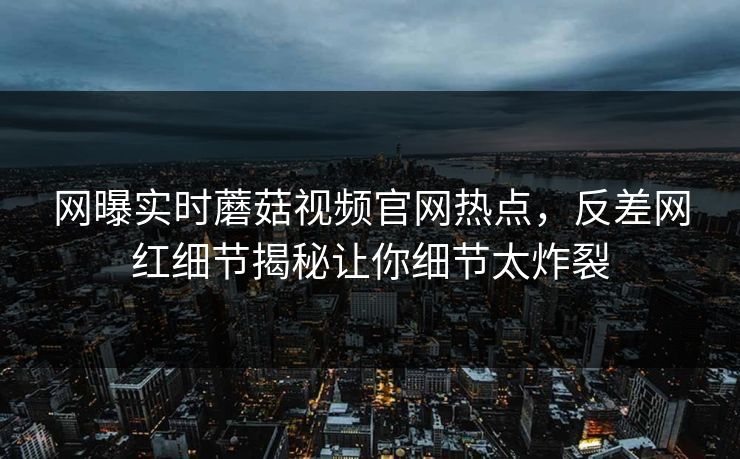 网曝实时蘑菇视频官网热点，反差网红细节揭秘让你细节太炸裂
