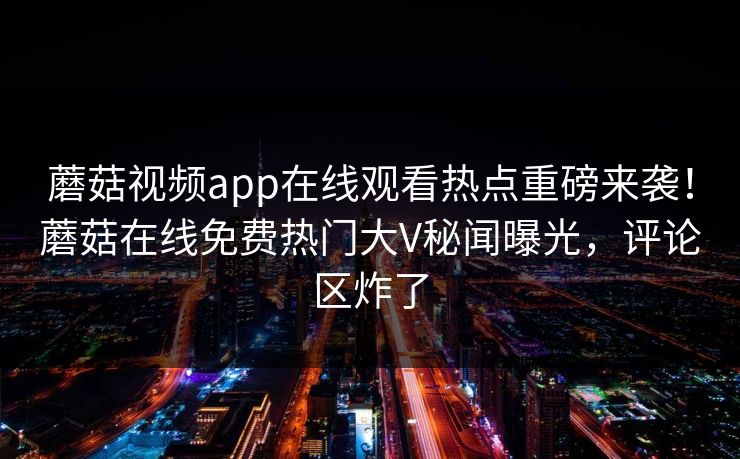 蘑菇视频app在线观看热点重磅来袭！蘑菇在线免费热门大V秘闻曝光，评论区炸了