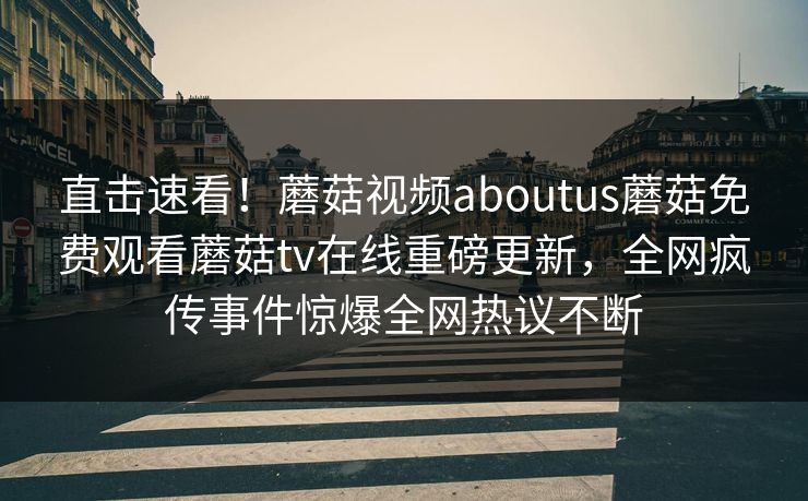 直击速看！蘑菇视频aboutus蘑菇免费观看蘑菇tv在线重磅更新，全网疯传事件惊爆全网热议不断