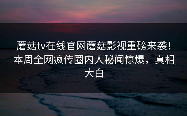 蘑菇tv在线官网蘑菇影视重磅来袭！本周全网疯传圈内人秘闻惊爆，真相大白
