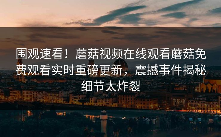 围观速看！蘑菇视频在线观看蘑菇免费观看实时重磅更新，震撼事件揭秘细节太炸裂