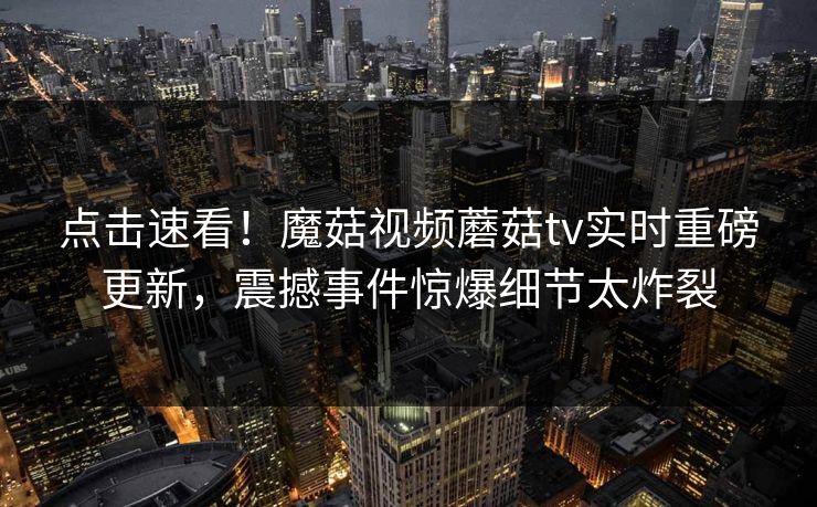 点击速看！魔菇视频蘑菇tv实时重磅更新，震撼事件惊爆细节太炸裂