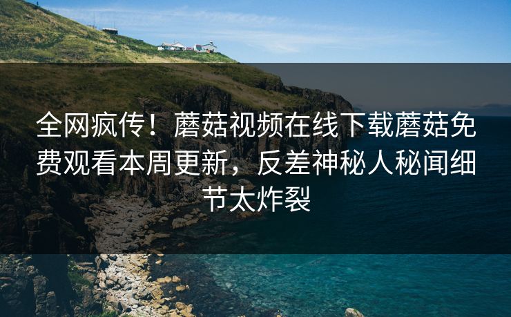 全网疯传！蘑菇视频在线下载蘑菇免费观看本周更新，反差神秘人秘闻细节太炸裂