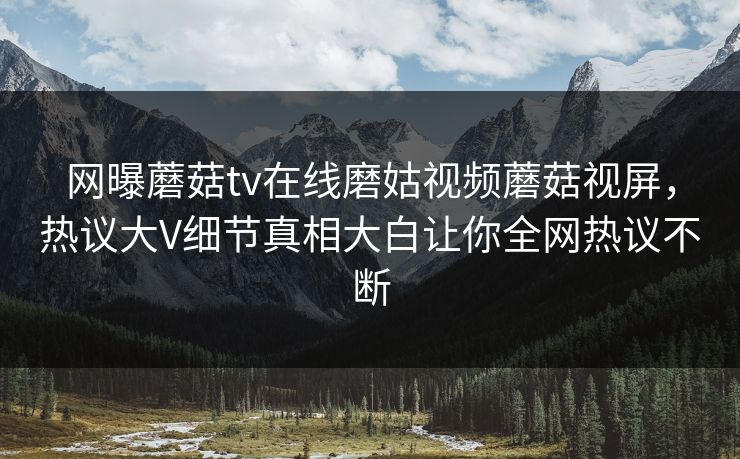 网曝蘑菇tv在线磨姑视频蘑菇视屏，热议大V细节真相大白让你全网热议不断