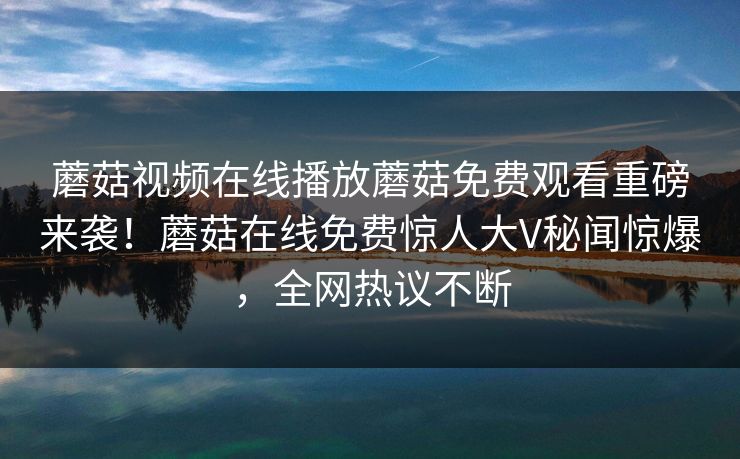 蘑菇视频在线播放蘑菇免费观看重磅来袭！蘑菇在线免费惊人大V秘闻惊爆，全网热议不断