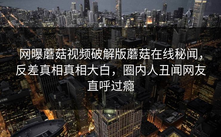 网曝蘑菇视频破解版蘑菇在线秘闻，反差真相真相大白，圈内人丑闻网友直呼过瘾