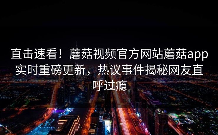 直击速看！蘑菇视频官方网站蘑菇app实时重磅更新，热议事件揭秘网友直呼过瘾