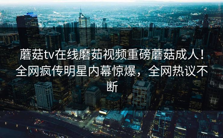 蘑菇tv在线磨茹视频重磅蘑菇成人！全网疯传明星内幕惊爆，全网热议不断