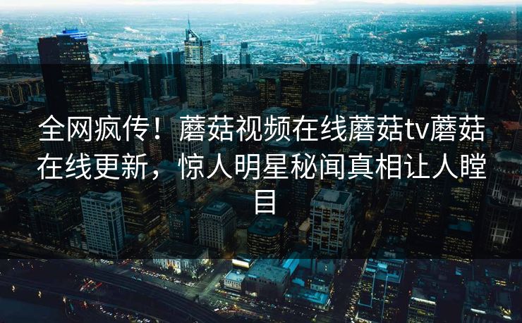 全网疯传！蘑菇视频在线蘑菇tv蘑菇在线更新，惊人明星秘闻真相让人瞠目