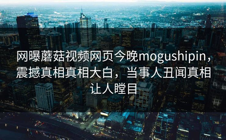 网曝蘑菇视频网页今晚mogushipin，震撼真相真相大白，当事人丑闻真相让人瞠目