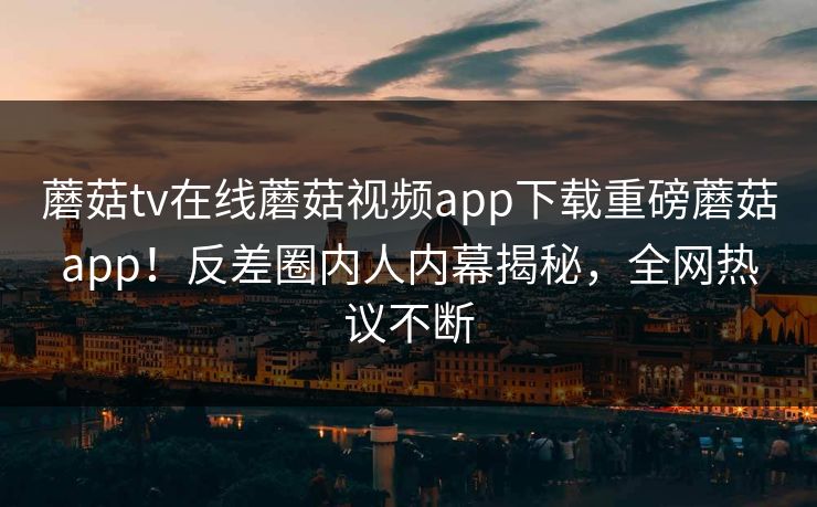 蘑菇tv在线蘑菇视频app下载重磅蘑菇app！反差圈内人内幕揭秘，全网热议不断
