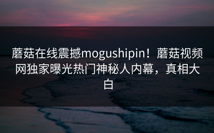 蘑菇在线震撼mogushipin！蘑菇视频网独家曝光热门神秘人内幕，真相大白