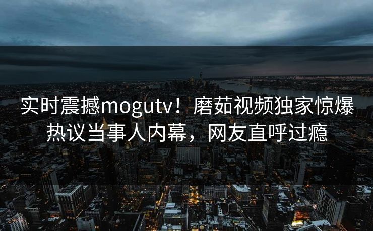 实时震撼mogutv！磨茹视频独家惊爆热议当事人内幕，网友直呼过瘾