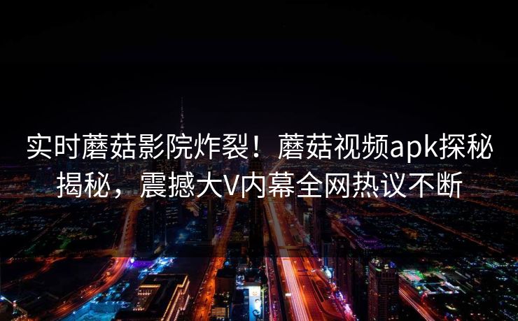 实时蘑菇影院炸裂！蘑菇视频apk探秘揭秘，震撼大V内幕全网热议不断