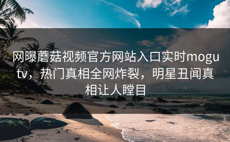 网曝蘑菇视频官方网站入口实时mogutv，热门真相全网炸裂，明星丑闻真相让人瞠目