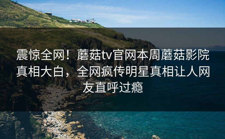 震惊全网！蘑菇tv官网本周蘑菇影院真相大白，全网疯传明星真相让人网友直呼过瘾