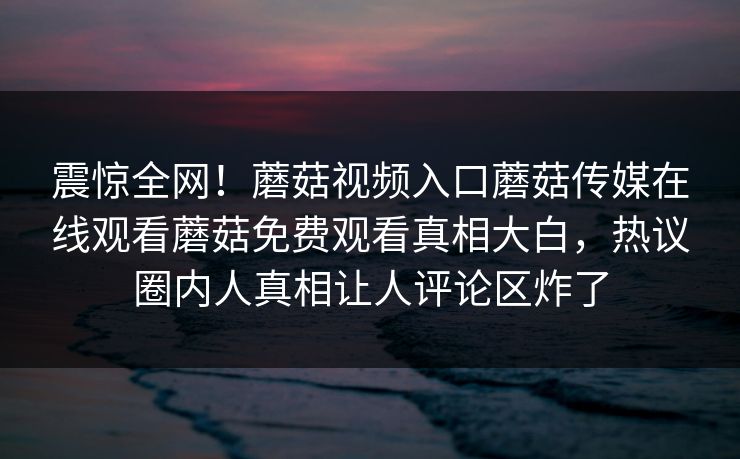 震惊全网！蘑菇视频入口蘑菇传媒在线观看蘑菇免费观看真相大白，热议圈内人真相让人评论区炸了