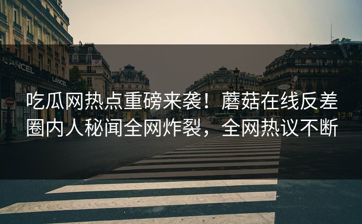 吃瓜网热点重磅来袭！蘑菇在线反差圈内人秘闻全网炸裂，全网热议不断