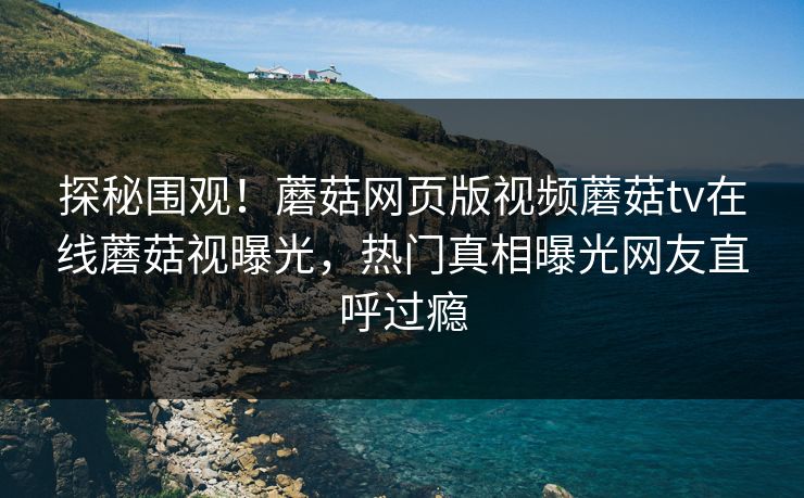 探秘围观！蘑菇网页版视频蘑菇tv在线蘑菇视曝光，热门真相曝光网友直呼过瘾