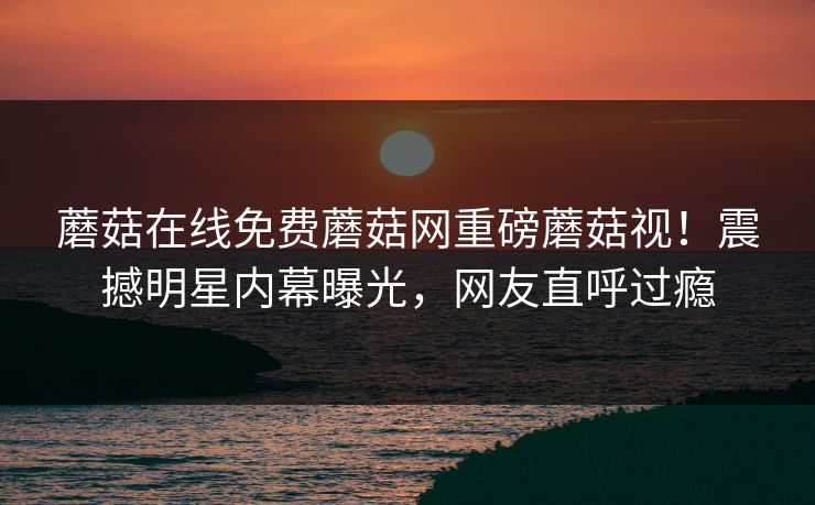 蘑菇在线免费蘑菇网重磅蘑菇视！震撼明星内幕曝光，网友直呼过瘾