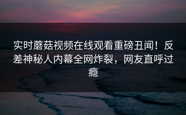 实时蘑菇视频在线观看重磅丑闻！反差神秘人内幕全网炸裂，网友直呼过瘾