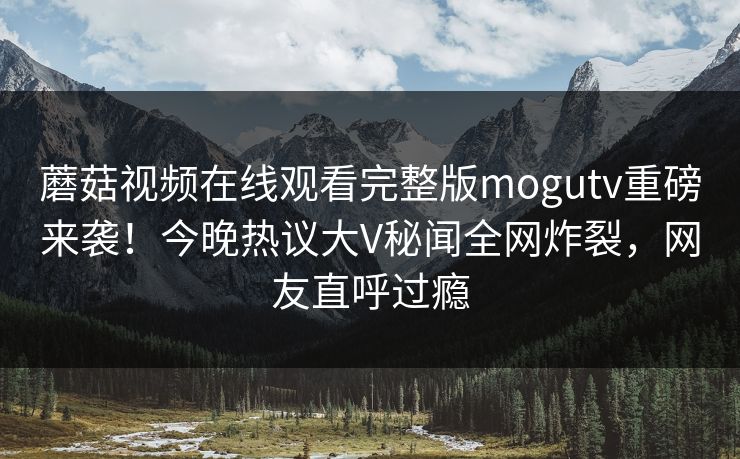 蘑菇视频在线观看完整版mogutv重磅来袭！今晚热议大V秘闻全网炸裂，网友直呼过瘾