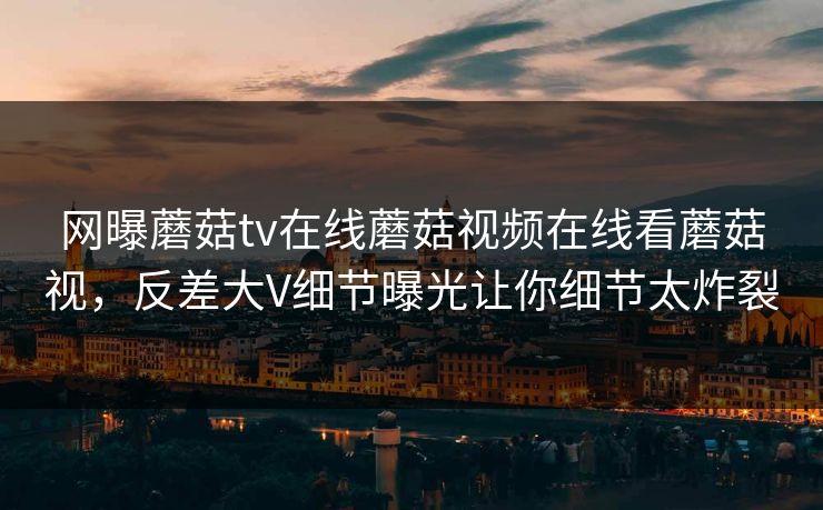 网曝蘑菇tv在线蘑菇视频在线看蘑菇视，反差大V细节曝光让你细节太炸裂