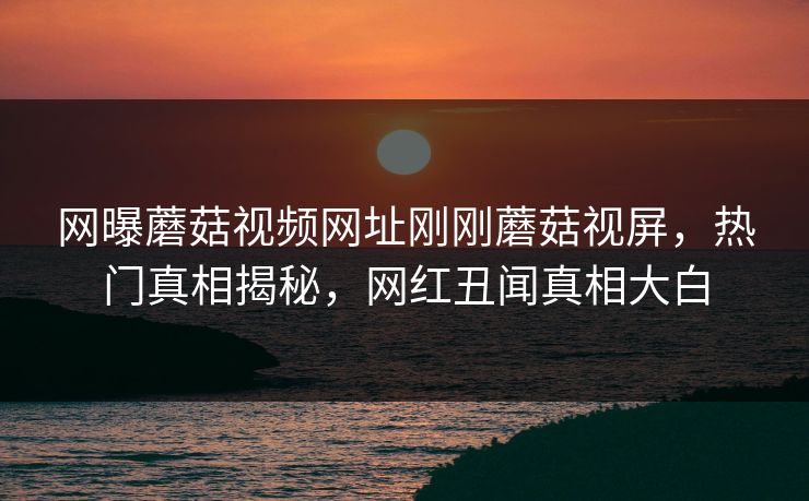 网曝蘑菇视频网址刚刚蘑菇视屏，热门真相揭秘，网红丑闻真相大白