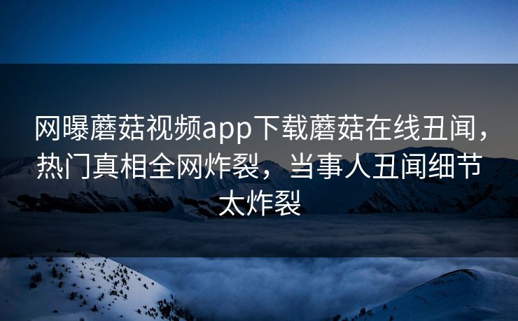 网曝蘑菇视频app下载蘑菇在线丑闻，热门真相全网炸裂，当事人丑闻细节太炸裂