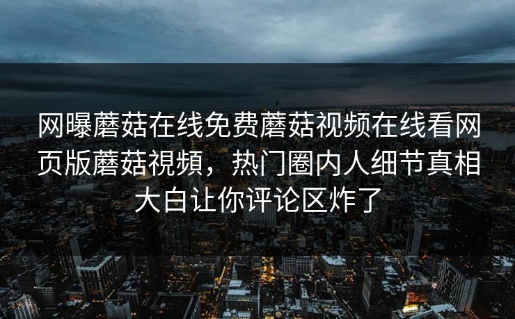 网曝蘑菇在线免费蘑菇视频在线看网页版蘑菇視頻，热门圈内人细节真相大白让你评论区炸了