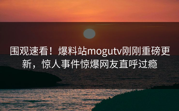 围观速看！爆料站mogutv刚刚重磅更新，惊人事件惊爆网友直呼过瘾