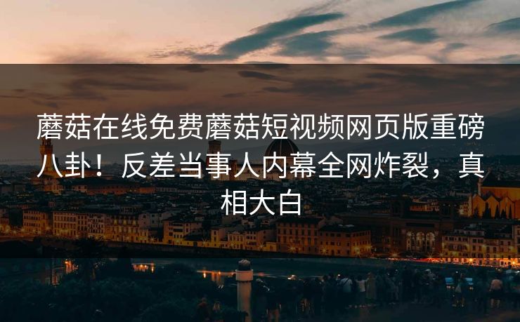 蘑菇在线免费蘑菇短视频网页版重磅八卦！反差当事人内幕全网炸裂，真相大白