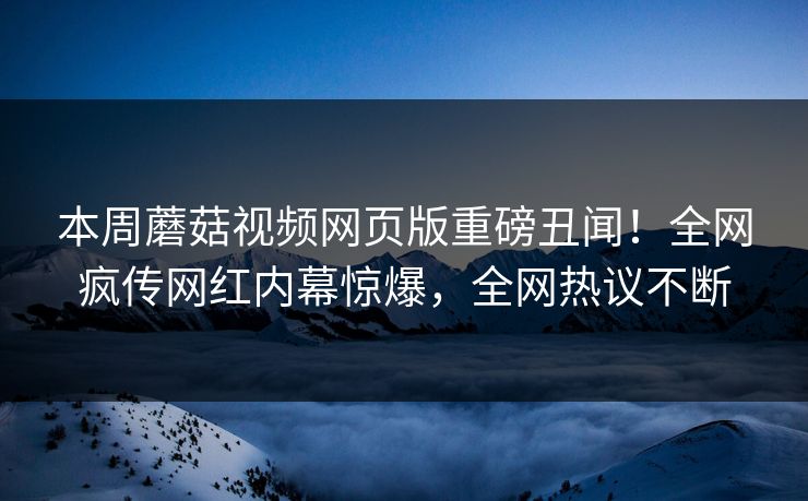 本周蘑菇视频网页版重磅丑闻！全网疯传网红内幕惊爆，全网热议不断