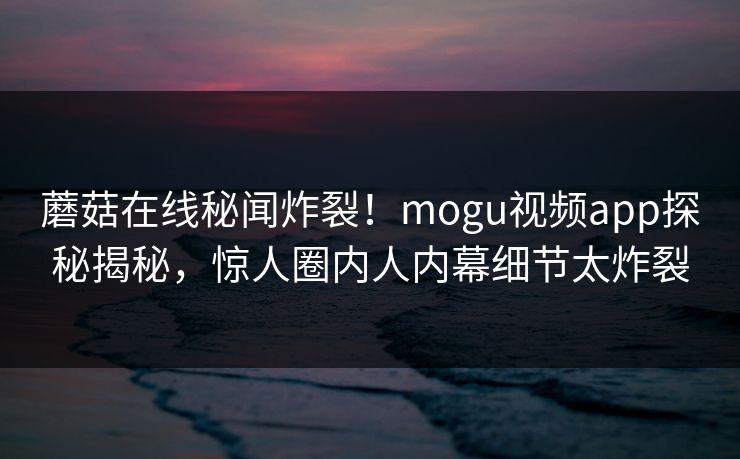 蘑菇在线秘闻炸裂！mogu视频app探秘揭秘，惊人圈内人内幕细节太炸裂