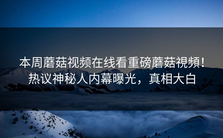 本周蘑菇视频在线看重磅蘑菇視頻！热议神秘人内幕曝光，真相大白