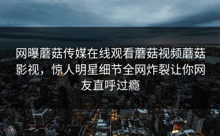 网曝蘑菇传媒在线观看蘑菇视频蘑菇影视，惊人明星细节全网炸裂让你网友直呼过瘾