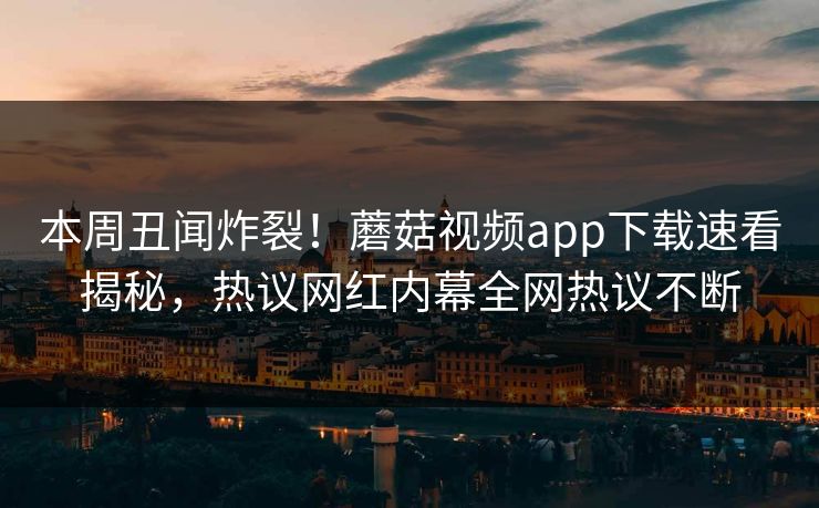 本周丑闻炸裂！蘑菇视频app下载速看揭秘，热议网红内幕全网热议不断