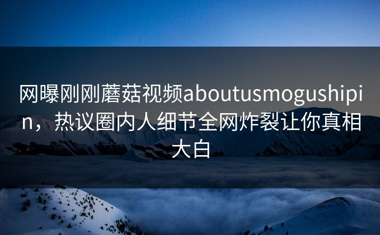 网曝刚刚蘑菇视频aboutusmogushipin，热议圈内人细节全网炸裂让你真相大白