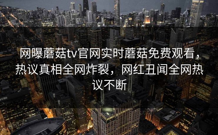 网曝蘑菇tv官网实时蘑菇免费观看，热议真相全网炸裂，网红丑闻全网热议不断