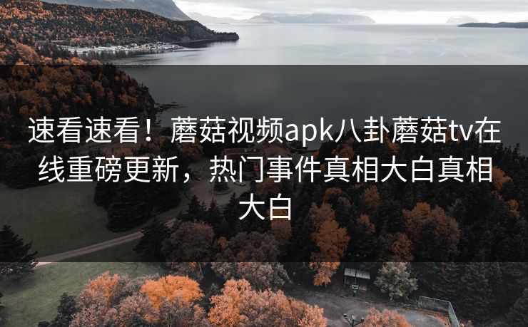 速看速看！蘑菇视频apk八卦蘑菇tv在线重磅更新，热门事件真相大白真相大白