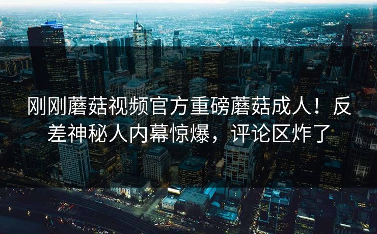 刚刚蘑菇视频官方重磅蘑菇成人！反差神秘人内幕惊爆，评论区炸了
